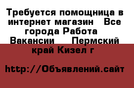 Требуется помощница в интернет-магазин - Все города Работа » Вакансии   . Пермский край,Кизел г.